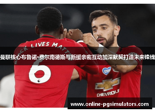 曼联核心布鲁诺·费尔南德斯与新援亲密互动加深默契打造未来锋线