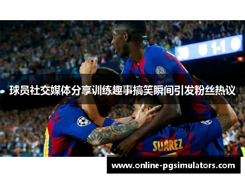 球员社交媒体分享训练趣事搞笑瞬间引发粉丝热议