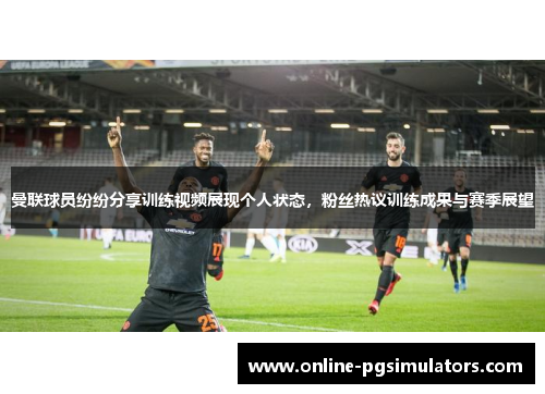 曼联球员纷纷分享训练视频展现个人状态，粉丝热议训练成果与赛季展望