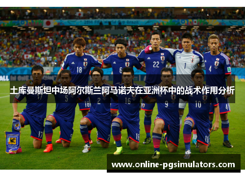 土库曼斯坦中场阿尔斯兰阿马诺夫在亚洲杯中的战术作用分析