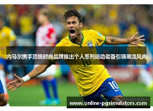 内马尔携手顶级时尚品牌推出个人系列运动装备引领潮流风尚