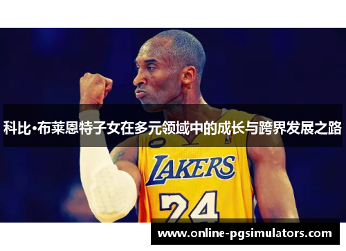 科比·布莱恩特子女在多元领域中的成长与跨界发展之路