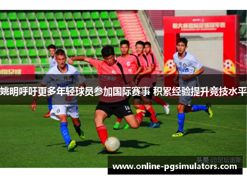 姚明呼吁更多年轻球员参加国际赛事 积累经验提升竞技水平