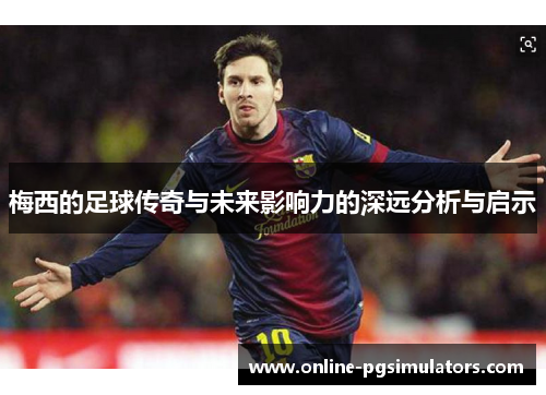 梅西的足球传奇与未来影响力的深远分析与启示