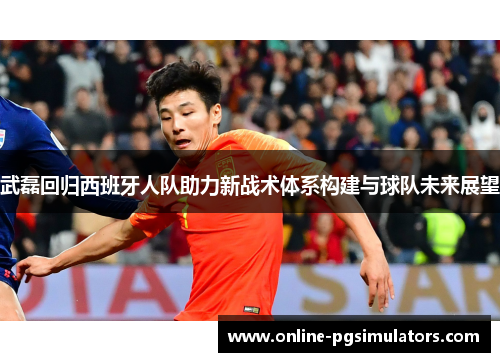 武磊回归西班牙人队助力新战术体系构建与球队未来展望