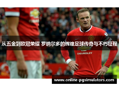 从五金到欧冠荣耀 罗纳尔多的辉煌足球传奇与不朽征程