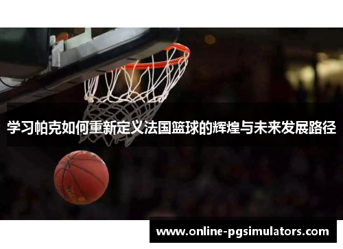 学习帕克如何重新定义法国篮球的辉煌与未来发展路径