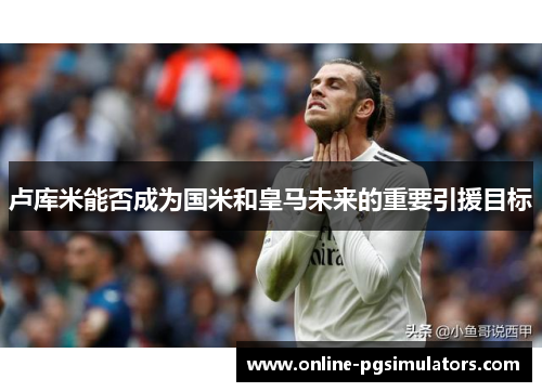 卢库米能否成为国米和皇马未来的重要引援目标