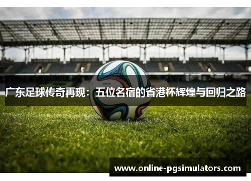 广东足球传奇再现：五位名宿的省港杯辉煌与回归之路