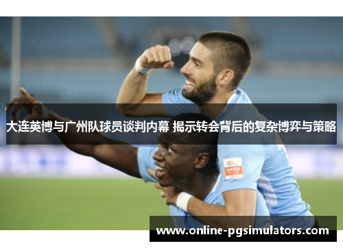 大连英博与广州队球员谈判内幕 揭示转会背后的复杂博弈与策略