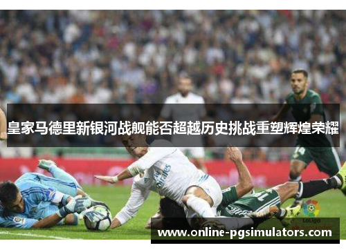 皇家马德里新银河战舰能否超越历史挑战重塑辉煌荣耀