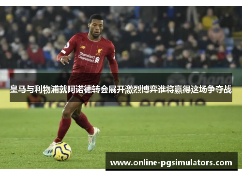 皇马与利物浦就阿诺德转会展开激烈博弈谁将赢得这场争夺战