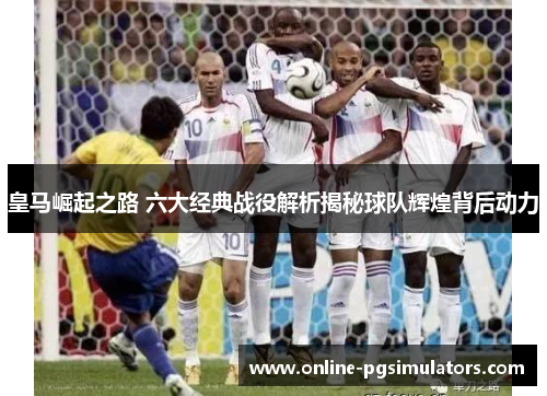 皇马崛起之路 六大经典战役解析揭秘球队辉煌背后动力