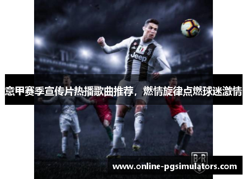意甲赛季宣传片热播歌曲推荐，燃情旋律点燃球迷激情