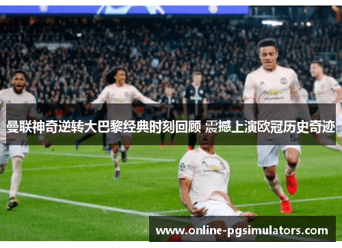 曼联神奇逆转大巴黎经典时刻回顾 震撼上演欧冠历史奇迹