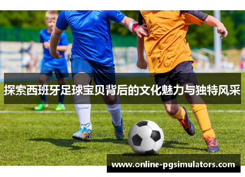 探索西班牙足球宝贝背后的文化魅力与独特风采