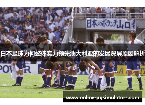 日本足球为何整体实力领先澳大利亚的发展深层原因解析