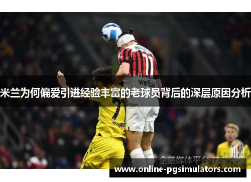 米兰为何偏爱引进经验丰富的老球员背后的深层原因分析