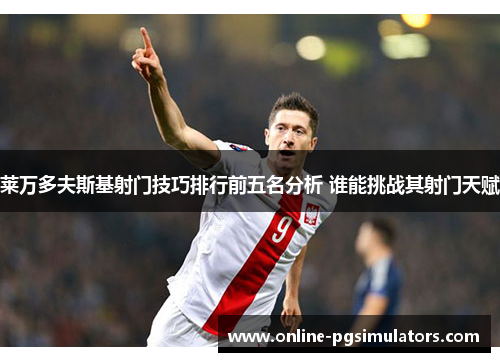 莱万多夫斯基射门技巧排行前五名分析 谁能挑战其射门天赋