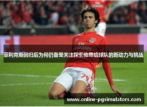菲利克斯回归后为何仍备受关注探索他带给球队的新动力与挑战