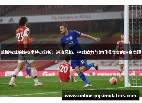 莱斯特城前锋技术特点分析：进攻风格、控球能力与射门精准度的综合表现