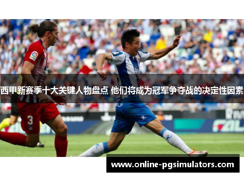 西甲新赛季十大关键人物盘点 他们将成为冠军争夺战的决定性因素