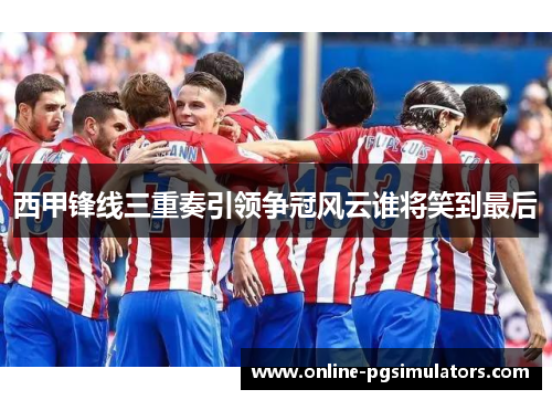 西甲锋线三重奏引领争冠风云谁将笑到最后
