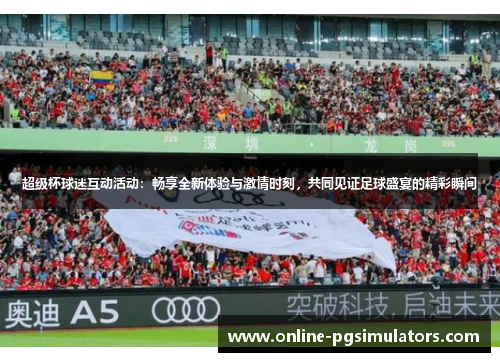 超级杯球迷互动活动：畅享全新体验与激情时刻，共同见证足球盛宴的精彩瞬间
