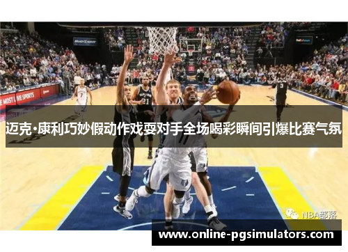 迈克·康利巧妙假动作戏耍对手全场喝彩瞬间引爆比赛气氛