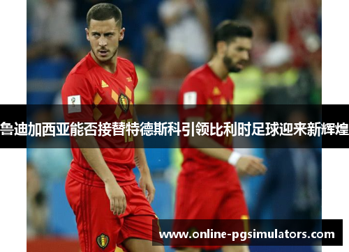 鲁迪加西亚能否接替特德斯科引领比利时足球迎来新辉煌